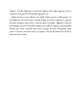 viagem!… E assim chegaram ao viveiro das enguias, onde a água rugia por entre as
comportas. Era, para Ib e Cristininha, algo para ver!
Ainda não havia aí nem fábrica nem cidade. Existia apenas a velha quinta e os
seus habitantes não eram muitos. A queda da água através das comportas e o grasnar
dos patos selvagens eram, então, o sinal de maior vivacidade… Quando a lenha foi
descarregada, o pai de Cristininha comprou um molho de enguias e um porquinho
abatido, que foram colocados num cesto, na popa da barca. Navegavam agora
contra a corrente, mas havia vento e, ao erguer a vela, foi tão bom de ver. Como se
estivessem dois cavalos,
 