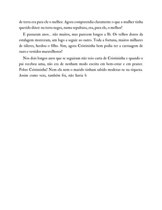 de terra era para ele o melhor. Agora compreendia claramente o que a mulher tinha
querido dizer: na terra negra, numa sepultura, era, para ele, o melhor!
E passaram anos… não muitos, mas parecem longos a Ib. Os velhos donos da
estalagem morreram, um logo a seguir ao outro. Toda a fortuna, muitos milhares
de táleres, herdou o filho. Sim, agora Cristininha bem podia ter a carruagem de
ouro e vestidos maravilhosos!
Nos dois longos anos que se seguiram não veio carta de Cristininha e quando o
pai recebeu uma, não era de nenhum modo escrita em bem-estar e em prazer.
Pobre Cristininha! Nem ela nem o marido tinham sabido moderar-se na riqueza.
Assim como veio, também foi, não havia b
 