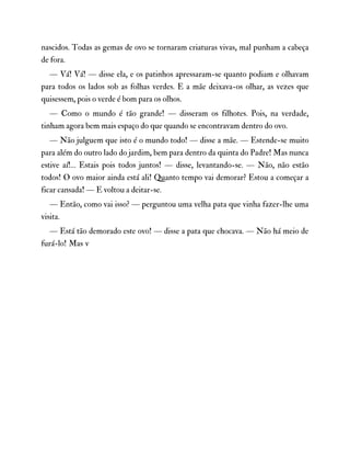 nascidos. Todas as gemas de ovo se tornaram criaturas vivas, mal punham a cabeça
de fora.
— Vá! Vá! — disse ela, e os patinhos apressaram-se quanto podiam e olhavam
para todos os lados sob as folhas verdes. E a mãe deixava-os olhar, as vezes que
quisessem, pois o verde é bom para os olhos.
— Como o mundo é tão grande! — disseram os filhotes. Pois, na verdade,
tinham agora bem mais espaço do que quando se encontravam dentro do ovo.
— Não julguem que isto é o mundo todo! — disse a mãe. — Estende-se muito
para além do outro lado do jardim, bem para dentro da quinta do Padre! Mas nunca
estive aí!… Estais pois todos juntos! — disse, levantando-se. — Não, não estão
todos! O ovo maior ainda está ali! Quanto tempo vai demorar? Estou a começar a
ficar cansada! — E voltou a deitar-se.
— Então, como vai isso? — perguntou uma velha pata que vinha fazer-lhe uma
visita.
— Está tão demorado este ovo! — disse a pata que chocava. — Não há meio de
furá-lo! Mas v
 