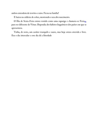ambos entendem de trovões e raios. Ficou na família!
E bateu na caldeira de cobre, mostrando o seu alto nascimento.
O Dia de Sexta-Feira estava vestido como uma rapariga e chamava-se Freia4,
para ser diferente de Vénus. Dependia dos hábitos linguísticos dos países em que se
apresentava.
Tinha, de resto, um caráter tranquilo e suave, mas hoje estava atrevida e livre.
Era o dia intercalar e esse dia dá a liberdade
 