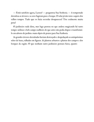 — Estás satisfeito agora, Larsen? — perguntou Sua Senhoria. — A tempestade
derrubou as árvores e as aves fugiram para o bosque. O solar já não tem o aspeto dos
velhos tempos. Tudo que os fazia recordar desapareceu! Tive realmente muita
pena!
O jardineiro nada disse, mas logo pensou no que andava magicando há tanto
tempo: utilizar o belo campo soalheiro de que antes não podia dispor e transformá-
lo em adorno do jardim e num objeto de prazer para Sua Senhoria.
As grandes árvores derrubadas haviam destroçado e despedaçado as antiquíssimas
sebes de buxo, talhadas em figuras. Aí plantou arbustos e plantas dos campos e dos
bosques da região. O que nenhum outro jardineiro pensara fazer, quanto
 