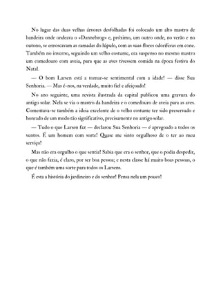 No lugar das duas velhas árvores desfolhadas foi colocado um alto mastro de
bandeira onde ondeava o «Dannebrog» e, próximo, um outro onde, no verão e no
outono, se enroscavam as ramadas do lúpulo, com as suas flores odoríferas em cone.
Também no inverno, seguindo um velho costume, era suspenso no mesmo mastro
um comedouro com aveia, para que as aves tivessem comida na época festiva do
Natal.
— O bom Larsen está a tornar-se sentimental com a idade! — disse Sua
Senhoria. — Mas é-nos, na verdade, muito fiel e afeiçoado!
No ano seguinte, uma revista ilustrada da capital publicou uma gravura do
antigo solar. Nela se via o mastro da bandeira e o comedouro de aveia para as aves.
Comentava-se também a ideia excelente de o velho costume ter sido preservado e
honrado de um modo tão significativo, precisamente no antigo solar.
— Tudo o que Larsen faz — declarou Sua Senhoria — é apregoado a todos os
ventos. É um homem com sorte! Quase me sinto orgulhoso de o ter ao meu
serviço!
Mas não era orgulho o que sentia! Sabia que era o senhor, que o podia despedir,
o que não fazia, é claro, por ser boa pessoa; e nesta classe há muito boas pessoas, o
que é também uma sorte para todos os Larsens.
É esta a história do jardineiro e do senhor! Pensa nela um pouco!
 
