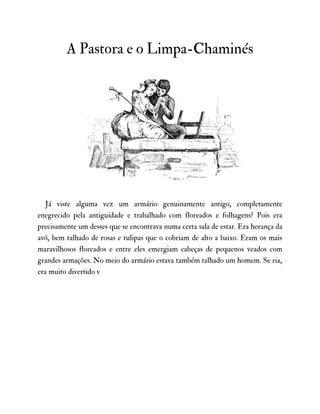 A Pastora e o Limpa-Chaminés
Já viste alguma vez um armário genuinamente antigo, completamente
enegrecido pela antiguidade e trabalhado com floreados e folhagens? Pois era
precisamente um desses que se encontrava numa certa sala de estar. Era herança da
avó, bem talhado de rosas e tulipas que o cobriam de alto a baixo. Eram os mais
maravilhosos floreados e entre eles emergiam cabeças de pequenos veados com
grandes armações. No meio do armário estava também talhado um homem. Se ria,
era muito divertido v
 