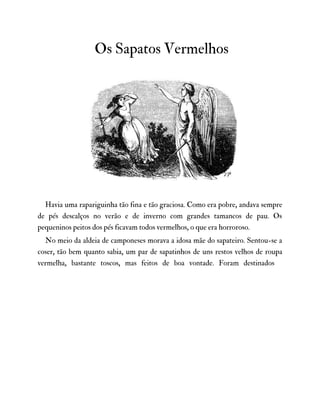 Os Sapatos Vermelhos
Havia uma rapariguinha tão fina e tão graciosa. Como era pobre, andava sempre
de pés descalços no verão e de inverno com grandes tamancos de pau. Os
pequeninos peitos dos pés ficavam todos vermelhos, o que era horroroso.
No meio da aldeia de camponeses morava a idosa mãe do sapateiro. Sentou-se a
coser, tão bem quanto sabia, um par de sapatinhos de uns restos velhos de roupa
vermelha, bastante toscos, mas feitos de boa vontade. Foram destinados
 