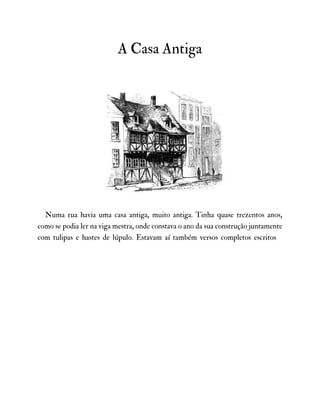 A Casa Antiga
Numa rua havia uma casa antiga, muito antiga. Tinha quase trezentos anos,
como se podia ler na viga mestra, onde constava o ano da sua construção juntamente
com tulipas e hastes de lúpulo. Estavam aí também versos completos escritos
 