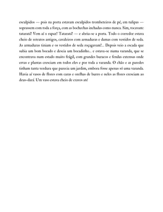 esculpidos — pois na porta estavam esculpidos trombeteiros de pé, em tulipas —
soprassem com toda a força, com as bochechas inchadas como nunca. Sim, tocavam:
tataratá! Vem aí o rapaz! Tataratá! — e abriu-se a porta. Todo o corredor estava
cheio de retratos antigos, cavaleiros com armaduras e damas com vestidos de seda.
As armaduras tiniam e os vestidos de seda roçagavam!… Depois veio a escada que
subia um bom bocado e descia um bocadinho… e estava-se numa varanda, que se
encontrava num estado muito frágil, com grandes buracos e fendas extensas onde
ervas e plantas cresciam em todos eles e por toda a varanda. O chão e as paredes
tinham tanta verdura que parecia um jardim, embora fosse apenas só uma varanda.
Havia aí vasos de flores com caras e orelhas de burro e neles as flores cresciam ao
deus-dará. Um vaso estava cheio de cravos até
 