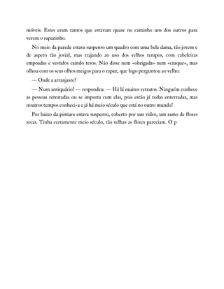 móveis. Estes eram tantos que estavam quase no caminho uns dos outros para
verem o rapazinho.
No meio da parede estava suspenso um quadro com uma bela dama, tão jovem e
de aspeto tão jovial, mas trajando ao uso dos velhos tempos, com cabeleiras
empoadas e vestidos caindo tesos. Não disse nem «obrigada» nem «craque», mas
olhou com os seus olhos meigos para o rapaz, que logo perguntou ao velho:
— Onde a arranjaste?
— Num antiquário! — respondeu. — Há lá muitos retratos. Ninguém conhece
as pessoas retratadas ou se importa com elas, pois estão já todas enterradas, mas
noutros tempos conheci-a e já há meio século que está no outro mundo!
Por baixo da pintura estava suspenso, coberto por um vidro, um ramo de flores
secas. Tinha certamente meio século, tão velhas as flores pareciam. O p
 