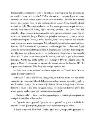 lá em casa tão distintamente, como se na realidade estivésseis aqui. Era um domingo
de manhã, como tu bem sabes! Todos vós, crianças, estáveis diante da mesa
cantando os vossos salmos, como cantais todas as manhãs. Estáveis devotamente
com as mãos juntas e o pai e a mãe também estavam solenes. Abriu-se então a porta
e a tua irmãzinha Maria, que ainda não tem dois anos e que sempre se põe a dançar,
quando ouve música ou canto, seja o que for, apareceu… não devia ainda ter
entrado… e logo começou a dançar, mas não conseguia acompanhar o ritmo, pois os
tons eram demasiado longos. Firmava-se primeiro numa perna, pondo a cabeça
completamente para a frente, e depois na outra, com a cabeça também para a frente
mas, nem mesmo assim, o conseguia. Vós todos estáveis muito sérios, embora fosse
bastante difícil manter-se sério, mas eu ria por dentro, por isso caí da mesa e fiquei
com uma mossa que ainda trago comigo. Na verdade, não foi bonito da minha parte
rir. Mas tudo isso voltou a acontecer na minha mente, bem como o que naquela
altura vivi. E essas são as recordações do passado, com tudo o que podem trazer
consigo!… Conta-me, ainda cantais aos domingos? Diz-me alguma coisa da
pequena Maria! E como vai o meu camarada, o outro soldado de chumbo! Ah! Ele
é que é verdadeiramente feliz! Eu já não consigo suportar isto.
— Foste dado como presente! — disse o rapazinho. — Tens de ficar. Não és
capaz de compreender isso?
Entretanto o ancião voltou com uma gaveta, onde havia muito para ver, tanto
«casas de giz» como «caixinhas de bálsamo», ou velhas cartas de jogar, tão grandes e
tão douradas, como já não se veem hoje. Foram abertas mais gavetas e abriu-se
também o piano. Tinha uma paisagem pintada no interior da tampa e estava tão
rouco quando o velho tocou nele e cantarolou uma canção!
— Cantava-a ela! — disse o ancião, acenando para o retrato que comprara no
antiquário e os olhos brilharam-lhe.
— Quero ir para a guerra! Quero ir para a guerra! — gritou o soldado de
chumbo tão alto quanto podia, lançando-se ao mesmo tempo para o chão.
E depois o que foi feito dele? O velho procurou-o, o rapazinho procurou-o.
 
