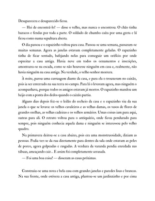 Desaparecera e desaparecido ficou.
— Hei de encontrá-lo! — disse o velho, mas nunca o encontrou. O chão tinha
buracos e fendas por toda a parte. O soldado de chumbo caíra por uma greta e lá
ficou como numa sepultura aberta.
O dia passou e o rapazinho voltou para casa. Passou-se uma semana, passaram-se
muitas semanas. Agora as janelas estavam completamente geladas. O rapazinho
tinha de ficar sentado, bafejando nelas para conseguir um orifício por onde
espreitar a casa antiga. Havia neve em todos os ornamentos e inscrições,
amontoava-se na escada, como se não houvesse ninguém em casa e, realmente, não
havia ninguém na casa antiga. Na verdade, o velho senhor morrera.
À noite, parou uma carruagem diante da casa, e para ela o trouxeram no caixão,
pois ia ser enterrado na sua terra no campo. Para lá o levavam agora, mas ninguém o
acompanhava, porque todos os amigos estavam já mortos. O rapazinho mandou um
beijo com a ponta dos dedos quando o caixão partiu.
Alguns dias depois fez-se o leilão do recheio da casa e o rapazinho viu da sua
janela o que se levava: os velhos cavaleiros e as velhas damas, os vasos de flores de
grandes orelhas, as velhas cadeiras e os velhos armários. Umas coisas iam para aqui,
outras para ali. O retrato voltou para o antiquário, onde ficou pendurado para
sempre, pois ninguém conhecia aquela dama e ninguém se interessou pelo velho
quadro.
Na primavera deitou-se a casa abaixo, pois era uma monstruosidade, diziam as
pessoas. Podia ver-se da rua diretamente para dentro da sala onde estavam as peles
de porco, agora golpeadas e rasgadas. A verdura da varanda pendia enredada nas
tábuas, ameaçando cair… E assim foi completamente arrasada.
— Foi uma boa coisa! — disseram as casas próximas.
Construiu-se uma nova e bela casa com grandes janelas e paredes lisas e brancas.
Na sua frente, onde estivera a casa antiga, plantou-se um jardinzinho e por cima
 