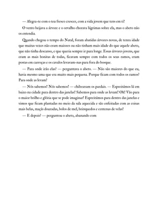 — Alegra-te com o teu fresco crescer, com a vida jovem que tens em ti!
O vento beijava a árvore e o orvalho chorava lágrimas sobre ela, mas o abeto não
os entendia.
Quando chegou o tempo do Natal, foram abatidas árvores novas, de tenra idade
que muitas vezes não eram maiores ou não tinham mais idade do que aquele abeto,
que não tinha descanso, e que queria sempre ir para longe. Essas árvores jovens, que
eram as mais bonitas de todas, ficavam sempre com todos os seus ramos, eram
postas em carroças e os cavalos levavam-nas para fora do bosque.
— Para onde irão elas? — perguntava o abeto. — Não são maiores do que eu,
havia mesmo uma que era muito mais pequena. Porque ficam com todos os ramos?
Para onde as levam?
— Nós sabemos! Nós sabemos! — chilreavam os pardais. — Espreitámos lá em
baixo na cidade para dentro das janelas! Sabemos para onde as levam! Oh! Vão para
o maior brilho e glória que se pode imaginar! Espreitámos para dentro das janelas e
vimos que ficam plantadas no meio da sala aquecida e são enfeitadas com as coisas
mais belas, maçãs douradas, bolos de mel, brinquedos e centenas de velas!
— E depois? — perguntou o abeto, abanando com
 