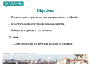 Objetivos
          Perceber quais os problemas que mais preocupam os lisboetas

          Encontrar soluções inovadoras para os problemas

          Debater as propostas e criar consenso

       Ou seja...

            ....Criar comunidade em torno das questões de cidadania


Cidadania 2.0 | Fórum Picoas, Lisboa | 26.10.2012
 