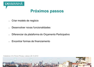 Próximos passos

          Criar modelo de negócio

          Desenvolver novas funcionalidades

          Diferenciar da plataforma do Orçamento Participativo

          Encontrar formas de financiamento




Cidadania 2.0 | Fórum Picoas, Lisboa | 26.10.2012
 