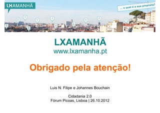 LXAMANHÃ
     www.lxamanha.pt

Obrigado pela atenção!

    Luis N. Filipe e Johannes Bouchain

             Cidadania 2.0
    Fórum Picoas, Lisboa | 26.10.2012
 