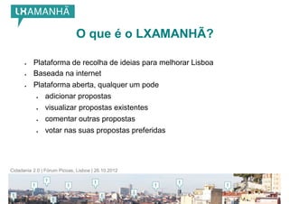 O que é o LXAMANHÃ?

         Plataforma de recolha de ideias para melhorar Lisboa
         Baseada na internet
         Plataforma aberta, qualquer um pode
              adicionar propostas
              visualizar propostas existentes
              comentar outras propostas
              votar nas suas propostas preferidas




Cidadania 2.0 | Fórum Picoas, Lisboa | 26.10.2012
 