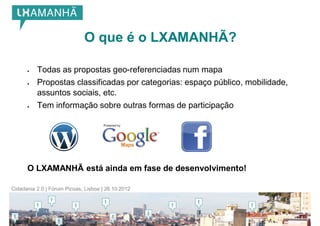 O que é o LXAMANHÃ?

         Todas as propostas geo-referenciadas num mapa
         Propostas classificadas por categorias: espaço público, mobilidade,
          assuntos sociais, etc.
         Tem informação sobre outras formas de participação




      O LXAMANHÃ está ainda em fase de desenvolvimento!

Cidadania 2.0 | Fórum Picoas, Lisboa | 26.10.2012
 