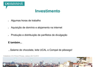 Investimento

         Algumas horas de trabalho

         Aquisição de domínio e alojamento na internet


         Produção e distribuição de panfletos de divulgação


      E também...


      ...Salame de chocolate, leite UCAL e Compal de pêssego!

Cidadania 2.0 | Fórum Picoas, Lisboa | 26.10.2012
 