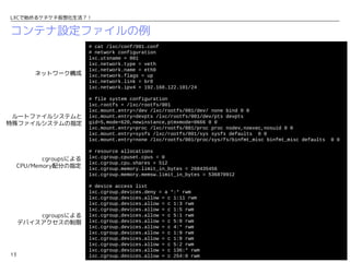 LXCで始めるケチケチ仮想化生活？！


コンテナ設定ファイルの例
                         # cat /lxc/conf/001.conf
                         # network configuration
                         lxc.utsname = 001
                         lxc.network.type = veth
                         lxc.network.name = eth0
         ネットワーク構成        lxc.network.flags = up
                         lxc.network.link = br0
                         lxc.network.ipv4 = 192.168.122.101/24

                         # file system configuration
                         lxc.rootfs = /lxc/rootfs/001
                         lxc.mount.entry=/dev /lxc/rootfs/001/dev/ none bind 0 0
 ルートファイルシステムと            lxc.mount.entry=devpts /lxc/rootfs/001/dev/pts devpts
特殊ファイルシステムの指定            gid=5,mode=620,newinstance,ptmxmode=0666 0 0
                         lxc.mount.entry=proc /lxc/rootfs/001/proc proc nodev,noexec,nosuid 0 0
                         lxc.mount.entry=sysfs /lxc/rootfs/001/sys sysfs defaults 0 0
                         lxc.mount.entry=none /lxc/rootfs/001/proc/sys/fs/binfmt_misc binfmt_misc defaults   0 0

                         # resource allocations
            cgroupsによる   lxc.cgroup.cpuset.cpus = 0
                         lxc.cgroup.cpu.shares = 512
     CPU/Memory配分の指定     lxc.cgroup.memory.limit_in_bytes = 268435456
                         lxc.cgroup.memory.memsw.limit_in_bytes = 536870912

                         # device access list
                         lxc.cgroup.devices.deny = a *:* rwm
                         lxc.cgroup.devices.allow = c 1:11 rwm
                         lxc.cgroup.devices.allow = c 1:3 rwm
                         lxc.cgroup.devices.allow = c 1:5 rwm
         cgroupsによる      lxc.cgroup.devices.allow = c 5:1 rwm
     デバイスアクセスの制限         lxc.cgroup.devices.allow = c 5:0 rwm
                         lxc.cgroup.devices.allow = c 4:* rwm
                         lxc.cgroup.devices.allow = c 1:9 rwm
                         lxc.cgroup.devices.allow = c 1:8 rwm
                         lxc.cgroup.devices.allow = c 5:2 rwm
                         lxc.cgroup.devices.allow = c 136:* rwm
13                       lxc.cgroup.devices.allow = c 254:0 rwm                                 Open Cloud Campus
 