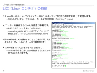 LXCで始めるケチケチ仮想化生活？！


LXC（Linux コンテナ）の特徴

 Linuxカーネル（メインラインカーネル）がネイティブに持つ機能を利用して実現します。
    – RHEL6.0/6.1では、デフォルト・カーネルで利用可能（Technical Preview）


 コンテナを操作するツールは用意が必要です。
    – RHEL6.0/6.1には含まれていないので、
     sourceforgeからLXCツールをダウンロードして
     使用します。（http://lxc.sourceforge.net/）


※ libvirtからもLXCを操作することができますが、完成
 度はあと一歩。（libvirtチームにて鋭意開発中）

 KVMの仮想マシン上などでも利用できます。
    – クラウドから借り出したVM環境をさらにLXCで分
      割することも可能です。




7                                                        Open Cloud Campus
 