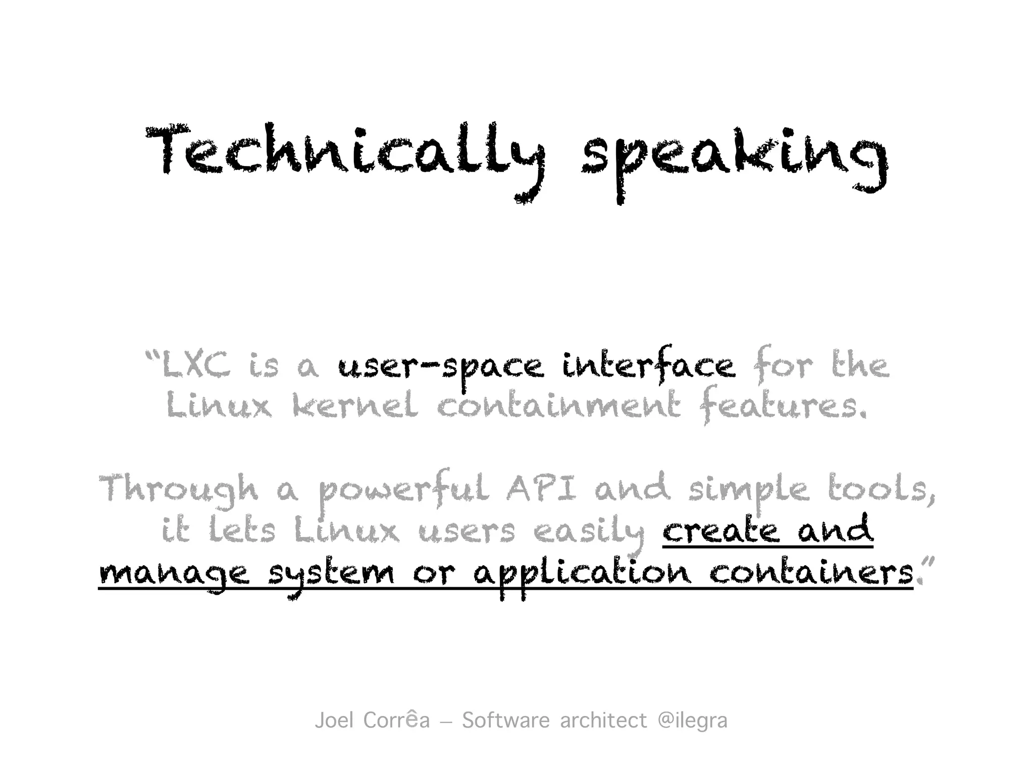“LXC is a user-space interface for the
Linux kernel containment features.
Through a powerful API and simple tools,
it lets Linux users easily create and
manage system or application containers.”
Technically speaking
Joel Corrêa – Software architect @ilegra︎
 