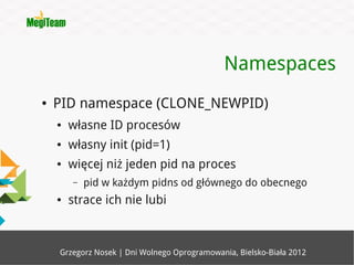 Namespaces
●   PID namespace (CLONE_NEWPID)
    ●   własne ID procesów
    ●   własny init (pid=1)
    ●   więcej niż jeden pid na proces
        –   pid w każdym pidns od głównego do obecnego
    ●   strace ich nie lubi



    Grzegorz Nosek | Dni Wolnego Oprogramowania, Bielsko-Biała 2012
 