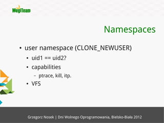 Namespaces
●   user namespace (CLONE_NEWUSER)
    ●   uid1 == uid2?
    ●   capabilities
        –   ptrace, kill, itp.
    ●   VFS




    Grzegorz Nosek | Dni Wolnego Oprogramowania, Bielsko-Biała 2012
 
