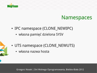 Namespaces
●   IPC namespace (CLONE_NEWIPC)
    ●   własna pamięć dzielona SYSV


●   UTS namespace (CLONE_NEWUTS)
    ●   własna nazwa hosta




    Grzegorz Nosek | Dni Wolnego Oprogramowania, Bielsko-Biała 2012
 