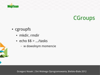 CGroups
●   cgroupfs
    ●   mkdir, rmdir
    ●   echo $$ > .../tasks
        –   w dowolnym momencie




    Grzegorz Nosek | Dni Wolnego Oprogramowania, Bielsko-Biała 2012
 