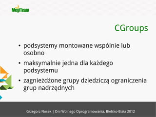 CGroups
●   podsystemy montowane wspólnie lub
    osobno
●   maksymalnie jedna dla każdego
    podsystemu
●   zagnieżdżone grupy dziedziczą ograniczenia
    grup nadrzędnych


     Grzegorz Nosek | Dni Wolnego Oprogramowania, Bielsko-Biała 2012
 
