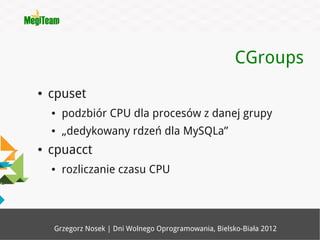 CGroups
●   cpuset
    ●   podzbiór CPU dla procesów z danej grupy
    ●   „dedykowany rdzeń dla MySQLa”
●   cpuacct
    ●   rozliczanie czasu CPU




    Grzegorz Nosek | Dni Wolnego Oprogramowania, Bielsko-Biała 2012
 