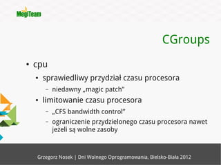 CGroups
●   cpu
    ●   sprawiedliwy przydział czasu procesora
        –   niedawny „magic patch”
    ●   limitowanie czasu procesora
        –   „CFS bandwidth control”
        –   ograniczenie przydzielonego czasu procesora nawet
            jeżeli są wolne zasoby



    Grzegorz Nosek | Dni Wolnego Oprogramowania, Bielsko-Biała 2012
 