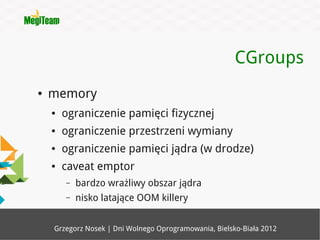 CGroups
●   memory
    ●   ograniczenie pamięci fizycznej
    ●   ograniczenie przestrzeni wymiany
    ●   ograniczenie pamięci jądra (w drodze)
    ●   caveat emptor
        –   bardzo wrażliwy obszar jądra
        –   nisko latające OOM killery


    Grzegorz Nosek | Dni Wolnego Oprogramowania, Bielsko-Biała 2012
 