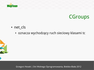 CGroups
●   net_cls
    ●   oznacza wychodzący ruch sieciowy klasami tc




     Grzegorz Nosek | Dni Wolnego Oprogramowania, Bielsko-Biała 2012
 