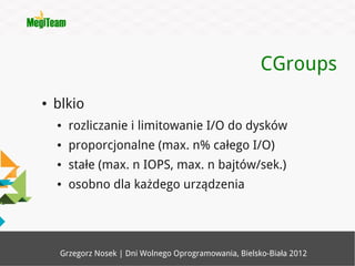 CGroups
●   blkio
    ●   rozliczanie i limitowanie I/O do dysków
    ●   proporcjonalne (max. n% całego I/O)
    ●   stałe (max. n IOPS, max. n bajtów/sek.)
    ●   osobno dla każdego urządzenia




     Grzegorz Nosek | Dni Wolnego Oprogramowania, Bielsko-Biała 2012
 