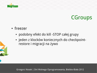 CGroups
●   freezer
    ●   podobny efekt do kill -STOP całej grupy
    ●   jeden z klocków koniecznych do checkpoint-
        restore i migracji na żywo




     Grzegorz Nosek | Dni Wolnego Oprogramowania, Bielsko-Biała 2012
 
