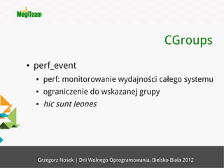 CGroups
●   perf_event
    ●   perf: monitorowanie wydajności całego systemu
    ●   ograniczenie do wskazanej grupy
    ●   hic sunt leones




     Grzegorz Nosek | Dni Wolnego Oprogramowania, Bielsko-Biała 2012
 