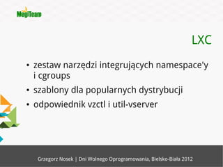 LXC
●   zestaw narzędzi integrujących namespace'y
    i cgroups
●   szablony dla popularnych dystrybucji
●   odpowiednik vzctl i util-vserver




     Grzegorz Nosek | Dni Wolnego Oprogramowania, Bielsko-Biała 2012
 