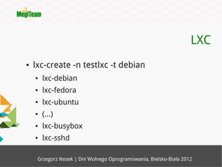 LXC
●   lxc-create -n testlxc -t debian
    ●   lxc-debian
    ●   lxc-fedora
    ●   lxc-ubuntu
    ●   (...)
    ●   lxc-busybox
    ●   lxc-sshd

     Grzegorz Nosek | Dni Wolnego Oprogramowania, Bielsko-Biała 2012
 