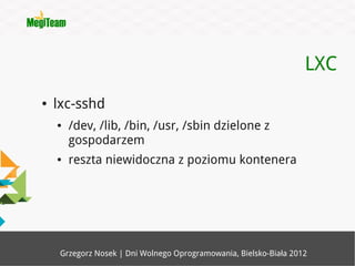 LXC
●   lxc-sshd
    ●   /dev, /lib, /bin, /usr, /sbin dzielone z
        gospodarzem
    ●   reszta niewidoczna z poziomu kontenera




     Grzegorz Nosek | Dni Wolnego Oprogramowania, Bielsko-Biała 2012
 