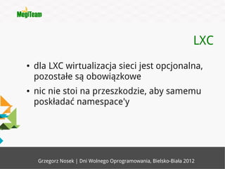 LXC
●   dla LXC wirtualizacja sieci jest opcjonalna,
    pozostałe są obowiązkowe
●   nic nie stoi na przeszkodzie, aby samemu
    poskładać namespace'y




     Grzegorz Nosek | Dni Wolnego Oprogramowania, Bielsko-Biała 2012
 