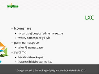 LXC
●   lxc-unshare
    ●   najbardziej bezpośrednie narzędzie
    ●   tworzy namespace'y i tyle
●   pam_namespace
    ●   tylko FS namespace
●   systemd
    ●   PrivateNetwork=yes
    ●   InaccessibleDirectories itp.

        Grzegorz Nosek | Dni Wolnego Oprogramowania, Bielsko-Biała 2012
 
