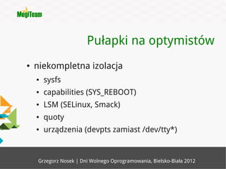 Pułapki na optymistów
●   niekompletna izolacja
    ●   sysfs
    ●   capabilities (SYS_REBOOT)
    ●   LSM (SELinux, Smack)
    ●   quoty
    ●   urządzenia (devpts zamiast /dev/tty*)


     Grzegorz Nosek | Dni Wolnego Oprogramowania, Bielsko-Biała 2012
 