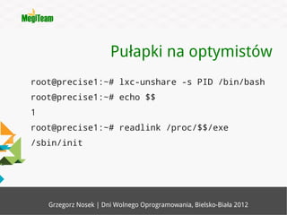 Pułapki na optymistów
root@precise1:~# lxc-unshare -s PID /bin/bash
root@precise1:~# echo $$
1
root@precise1:~# readlink /proc/$$/exe
/sbin/init




    Grzegorz Nosek | Dni Wolnego Oprogramowania, Bielsko-Biała 2012
 