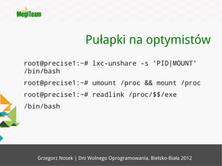 Pułapki na optymistów
root@precise1:~# lxc-unshare -s 'PID|MOUNT'
/bin/bash
root@precise1:~# umount /proc && mount /proc
root@precise1:~# readlink /proc/$$/exe
/bin/bash




   Grzegorz Nosek | Dni Wolnego Oprogramowania, Bielsko-Biała 2012
 