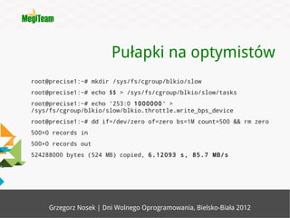 Pułapki na optymistów
root@precise1:~# mkdir /sys/fs/cgroup/blkio/slow
root@precise1:~# echo $$ > /sys/fs/cgroup/blkio/slow/tasks
root@precise1:~# echo '253:0 1000000' >
/sys/fs/cgroup/blkio/slow/blkio.throttle.write_bps_device
root@precise1:~# dd if=/dev/zero of=zero bs=1M count=500 && rm zero
500+0 records in
500+0 records out
524288000 bytes (524 MB) copied, 6.12093 s, 85.7 MB/s




     Grzegorz Nosek | Dni Wolnego Oprogramowania, Bielsko-Biała 2012
 