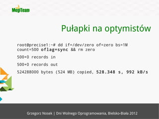 Pułapki na optymistów
root@precise1:~# dd if=/dev/zero of=zero bs=1M
count=500 oflag=sync && rm zero
500+0 records in
500+0 records out
524288000 bytes (524 MB) copied, 528.348 s, 992 kB/s




    Grzegorz Nosek | Dni Wolnego Oprogramowania, Bielsko-Biała 2012
 