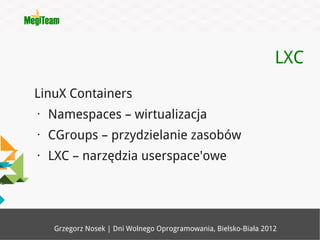 LXC
LinuX Containers
•   Namespaces – wirtualizacja
•   CGroups – przydzielanie zasobów
•   LXC – narzędzia userspace'owe




     Grzegorz Nosek | Dni Wolnego Oprogramowania, Bielsko-Biała 2012
 