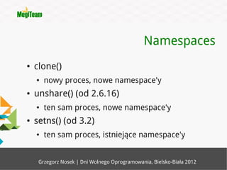 Namespaces
●   clone()
    ●   nowy proces, nowe namespace'y
●   unshare() (od 2.6.16)
    ●   ten sam proces, nowe namespace'y
●   setns() (od 3.2)
    ●   ten sam proces, istniejące namespace'y


     Grzegorz Nosek | Dni Wolnego Oprogramowania, Bielsko-Biała 2012
 