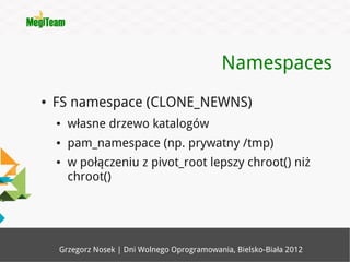 Namespaces
●   FS namespace (CLONE_NEWNS)
    ●   własne drzewo katalogów
    ●   pam_namespace (np. prywatny /tmp)
    ●   w połączeniu z pivot_root lepszy chroot() niż
        chroot()




    Grzegorz Nosek | Dni Wolnego Oprogramowania, Bielsko-Biała 2012
 