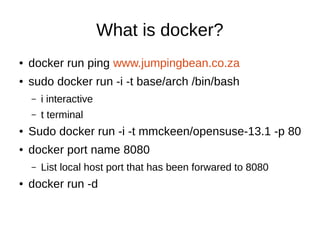 What is docker?
●

docker run ping www.jumpingbean.co.za

●

sudo docker run -i -t base/arch /bin/bash
–

i interactive

–

t terminal

●

Sudo docker run -i -t mmckeen/opensuse-13.1 -p 80

●

docker port name 8080
–

●

List local host port that has been forwared to 8080

docker run -d

 